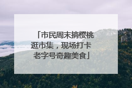 市民周末摘樱桃逛市集，现场打卡老字号奇趣美食