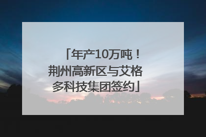 年产10万吨！荆州高新区与艾格多科技集团签约