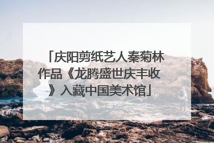 庆阳剪纸艺人秦菊林作品《龙腾盛世庆丰收》入藏中国美术馆