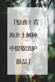 惊喜！青海乡土树种中提取出护肤品