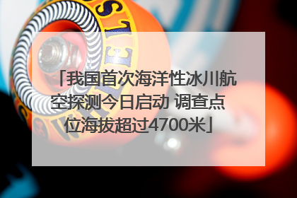 我国首次海洋性冰川航空探测今日启动 调查点位海拔超过4700米