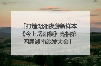 打造湖湘夜游新样本《今上岳阳楼》亮相第四届湖南旅发大会