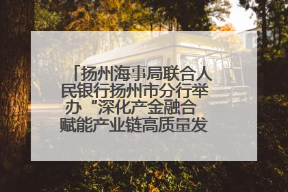 扬州海事局联合人民银行扬州市分行举办“深化产金融合 赋能产业链高质量发展”共建联学活动