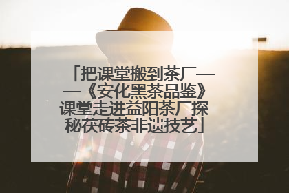 把课堂搬到茶厂——《安化黑茶品鉴》课堂走进益阳茶厂探秘茯砖茶非遗技艺