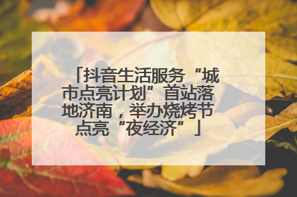 抖音生活服务“城市点亮计划”首站落地济南，举办烧烤节点亮“夜经济”