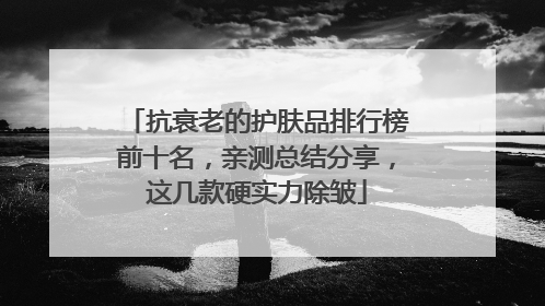 抗衰老的护肤品排行榜前十名，亲测总结分享，这几款硬实力除皱