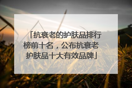 抗衰老的护肤品排行榜前十名，公布抗衰老护肤品十大有效品牌