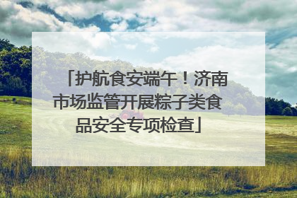 护航食安端午！济南市场监管开展粽子类食品安全专项检查