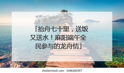 抬舟七十里，送饭又送水！麻阳端午全民参与的龙舟情