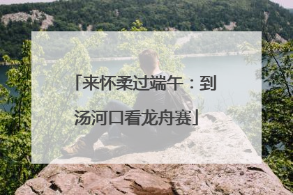 来怀柔过端午：到汤河口看龙舟赛
