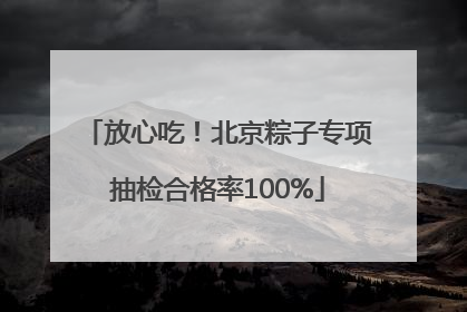 放心吃！北京粽子专项抽检合格率100%