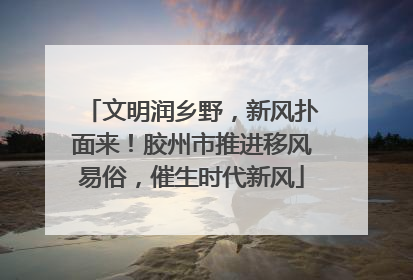 文明润乡野，新风扑面来！胶州市推进移风易俗，催生时代新风