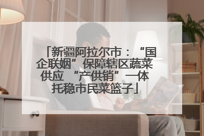 新疆阿拉尔市：“国企联姻”保障辖区蔬菜供应 “产供销”一体托稳市民菜篮子