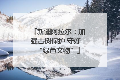 新疆阿拉尔：加强古树保护 守好“绿色文物”