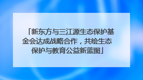 新东方与三江源生态保护基金会达成战略合作，共绘生态保护与教育公益新蓝图