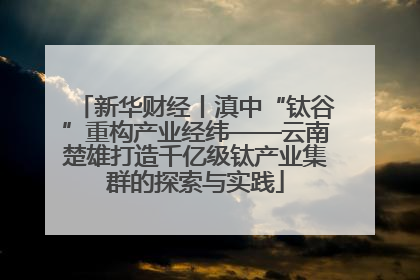 新华财经丨滇中“钛谷”重构产业经纬——云南楚雄打造千亿级钛产业集群的探索与实践