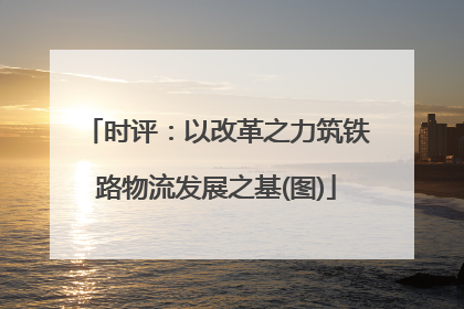 时评：以改革之力筑铁路物流发展之基(图)