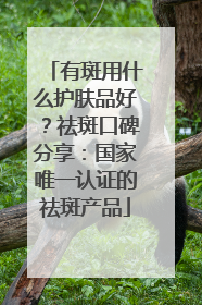 有斑用什么护肤品好？祛斑口碑分享：国家唯一认证的祛斑产品