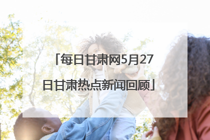 每日甘肃网5月27日甘肃热点新闻回顾