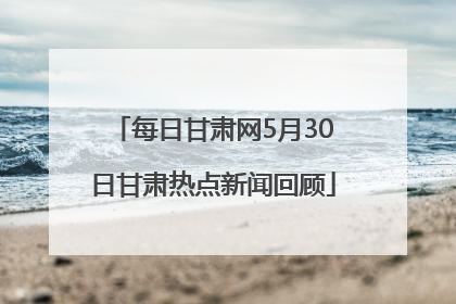 每日甘肃网5月30日甘肃热点新闻回顾