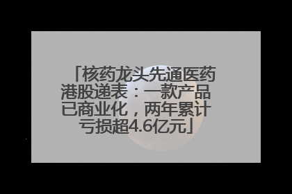 核药龙头先通医药港股递表：一款产品已商业化，两年累计亏损超4.6亿元