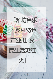 潍坊昌乐：乡村特色产业旺 农民生活更红火