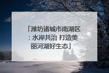 潍坊诸城市南湖区：水岸共治 打造美丽河湖好生态