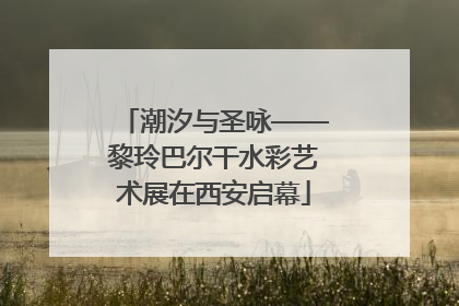 潮汐与圣咏——黎玲巴尔干水彩艺术展在西安启幕