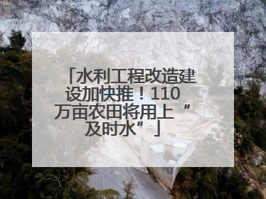 水利工程改造建设加快推！110万亩农田将用上“及时水”
