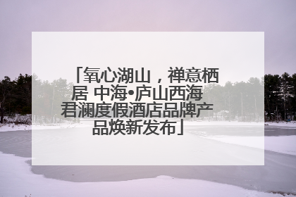 氧心湖山，禅意栖居 中海•庐山西海君澜度假酒店品牌产品焕新发布