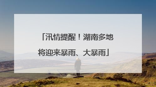 汛情提醒！湖南多地将迎来暴雨、大暴雨