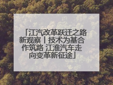 江汽改革跃迁之路新观察丨技术为基合作筑路 江淮汽车走向变革新征途