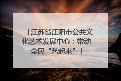 江苏省江阴市公共文化艺术发展中心：带动全民“艺起来”