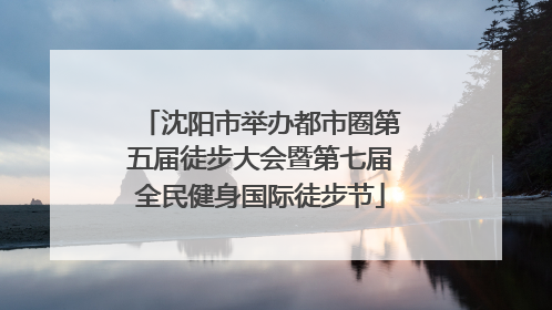 沈阳市举办都市圈第五届徒步大会暨第七届全民健身国际徒步节