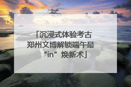 沉浸式体验考古 郑州文博解锁端午最“in”焕新术