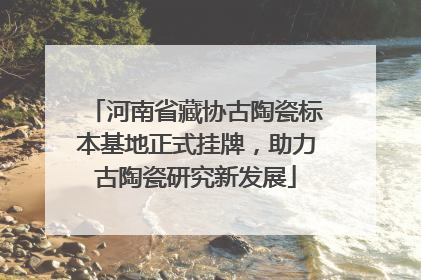 河南省藏协古陶瓷标本基地正式挂牌，助力古陶瓷研究新发展