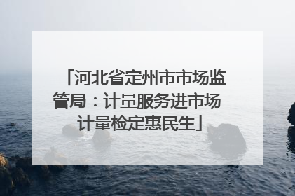河北省定州市市场监管局：计量服务进市场 计量检定惠民生
