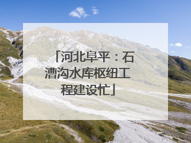 河北阜平：石漕沟水库枢纽工程建设忙