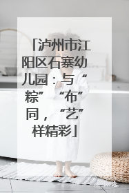 泸州市江阳区石寨幼儿园：与“粽”“布”同，“艺”样精彩