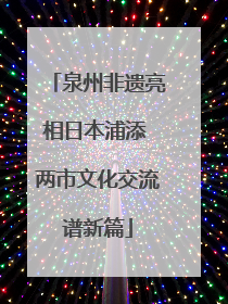 泉州非遗亮相日本浦添 两市文化交流谱新篇