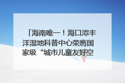 海南唯一！海口潭丰洋湿地科普中心荣膺国家级“城市儿童友好空间建设园区”称号