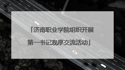 济南职业学院组织开展第一书记观摩交流活动