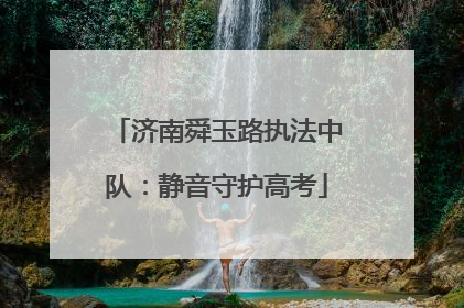 济南舜玉路执法中队：静音守护高考