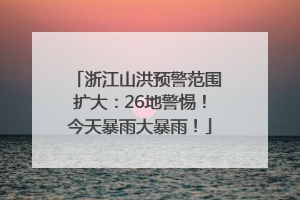 浙江山洪预警范围扩大：26地警惕！今天暴雨大暴雨！