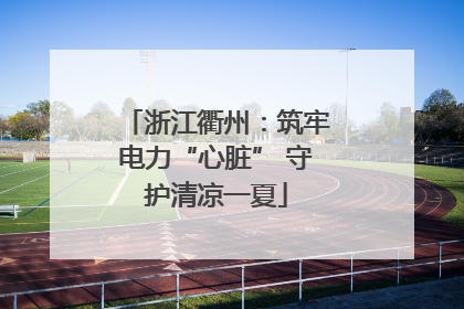 浙江衢州：筑牢电力“心脏” 守护清凉一夏