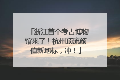 浙江首个考古博物馆来了！杭州顶流颜值新地标，冲！