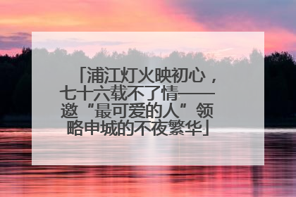 浦江灯火映初心，七十六载不了情——邀“最可爱的人”领略申城的不夜繁华