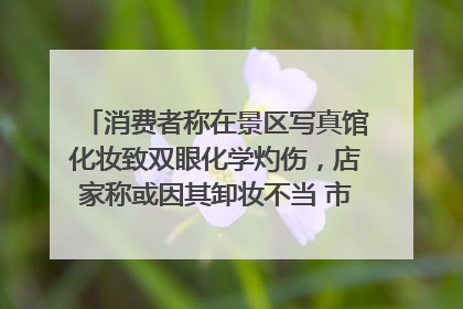 消费者称在景区写真馆化妆致双眼化学灼伤，店家称或因其卸妆不当 市场监管部门介入