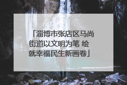 淄博市张店区马尚街道以文明为笔 绘就幸福民生新画卷