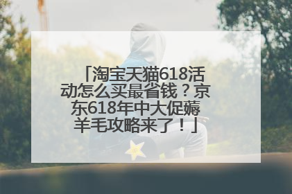 淘宝天猫618活动怎么买最省钱？京东618年中大促薅羊毛攻略来了！